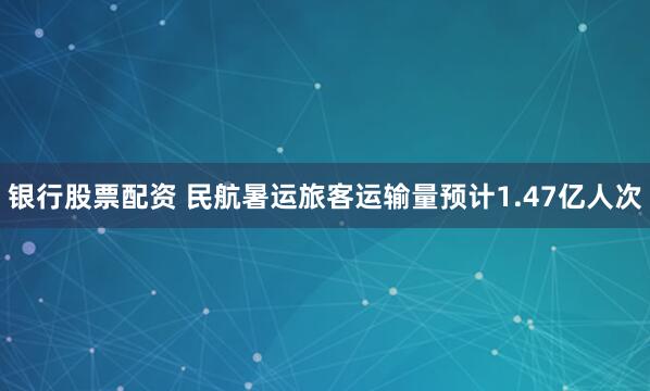 银行股票配资 民航暑运旅客运输量预计1.47亿人次