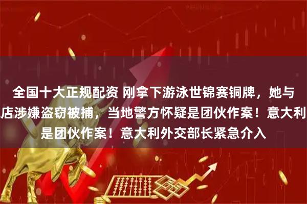 全国十大正规配资 刚拿下游泳世锦赛铜牌，她与队友在新加坡免税店涉嫌盗窃被捕，当地警方怀疑是团伙作案！意大利外交部长紧急介入