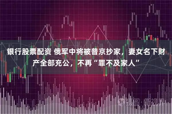 银行股票配资 俄军中将被普京抄家，妻女名下财产全部充公，不再“罪不及家人”