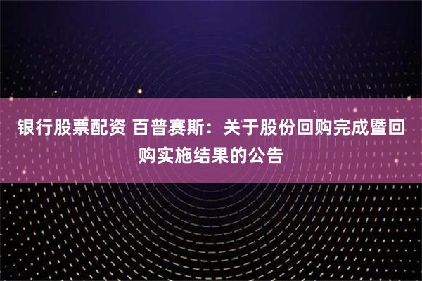 银行股票配资 百普赛斯：关于股份回购完成暨回购实施结果的公告