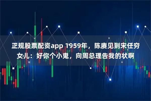 正规股票配资app 1959年，陈赓见到宋任穷女儿：好你个小鬼，向周总理告我的状啊