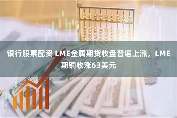 银行股票配资 LME金属期货收盘普遍上涨，LME期铜收涨63美元