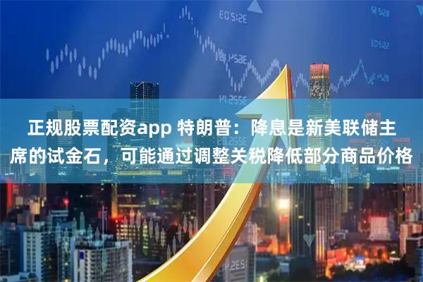 正规股票配资app 特朗普：降息是新美联储主席的试金石，可能通过调整关税降低部分商品价格