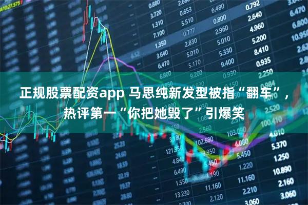 正规股票配资app 马思纯新发型被指“翻车”，热评第一“你把她毁了”引爆笑
