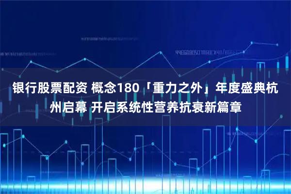 银行股票配资 概念180「重力之外」年度盛典杭州启幕 开启系统性营养抗衰新篇章
