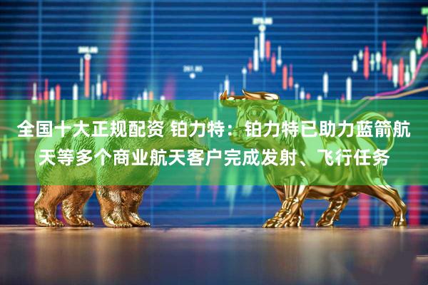 全国十大正规配资 铂力特：铂力特已助力蓝箭航天等多个商业航天客户完成发射、飞行任务