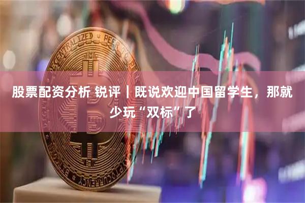 股票配资分析 锐评｜既说欢迎中国留学生，那就少玩“双标”了