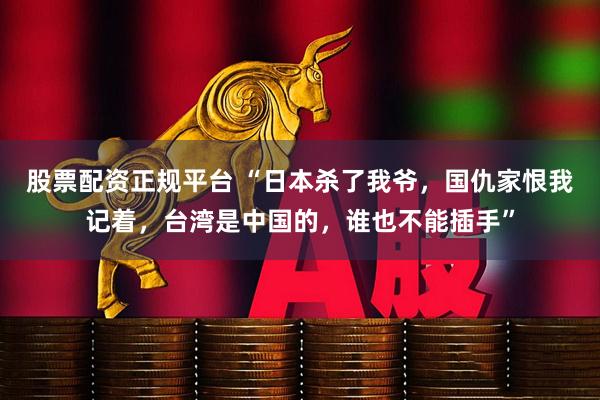 股票配资正规平台 “日本杀了我爷，国仇家恨我记着，台湾是中国的，谁也不能插手”