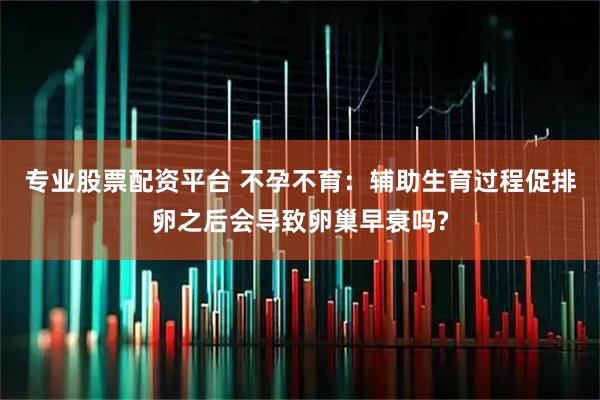 专业股票配资平台 不孕不育：辅助生育过程促排卵之后会导致卵巢早衰吗?