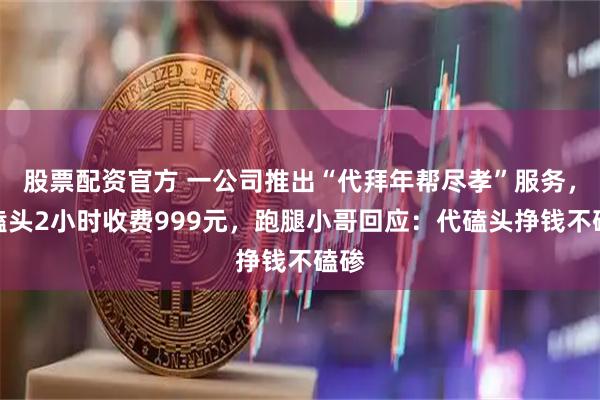 股票配资官方 一公司推出“代拜年帮尽孝”服务，代磕头2小时收费999元，跑腿小哥回应：代磕头挣钱不磕碜