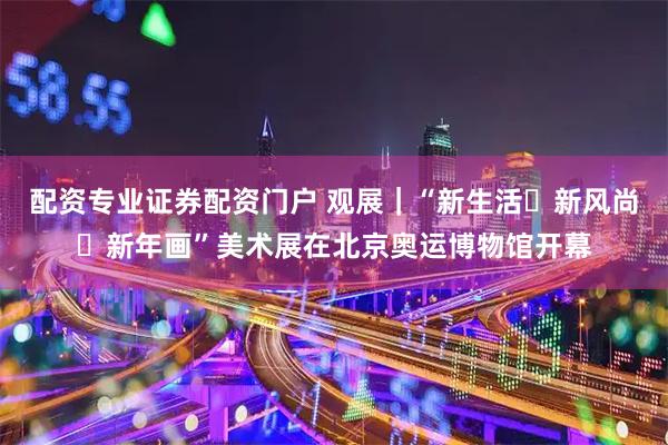 配资专业证券配资门户 观展｜“新生活・新风尚・新年画”美术展在北京奥运博物馆开幕