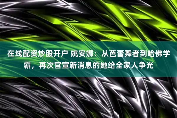 在线配资炒股开户 姚安娜：从芭蕾舞者到哈佛学霸，再次官宣新消息的她给全家人争光