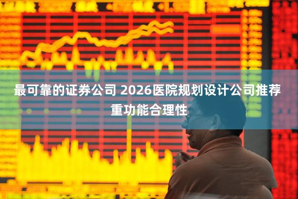 最可靠的证券公司 2026医院规划设计公司推荐 重功能合理性