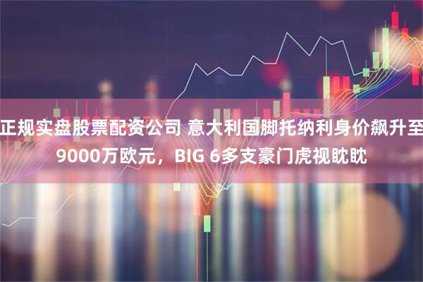 正规实盘股票配资公司 意大利国脚托纳利身价飙升至9000万欧元，BIG 6多支豪门虎视眈眈