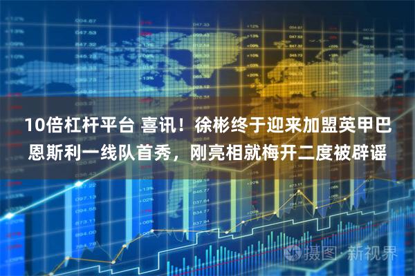 10倍杠杆平台 喜讯！徐彬终于迎来加盟英甲巴恩斯利一线队首秀，刚亮相就梅开二度被辟谣