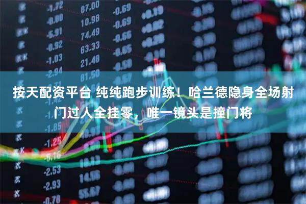 按天配资平台 纯纯跑步训练！哈兰德隐身全场射门过人全挂零，唯一镜头是撞门将