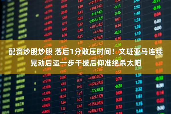 配资炒股炒股 落后1分敢压时间！文班亚马连续晃动后运一步干拔后仰准绝杀太阳